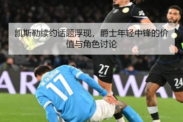 凯斯勒续约话题浮现，爵士年轻中锋的价值与角色讨论